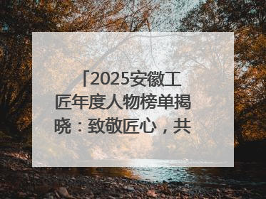 2025安徽工匠年度人物榜单揭晓：致敬匠心，共谱创新华章