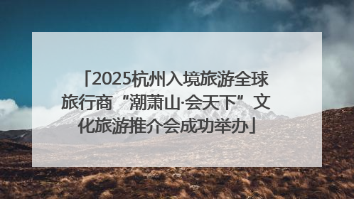 2025杭州入境旅游全球旅行商“潮萧山·会天下”文化旅游推介会成功举办