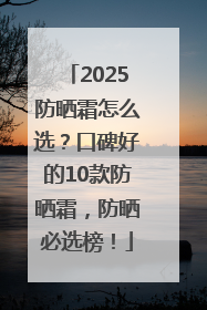 2025防晒霜怎么选？口碑好的10款防晒霜，防晒必选榜！