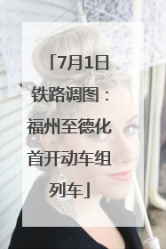 7月1日铁路调图：福州至德化首开动车组列车