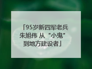 95岁新四军老兵朱旭伟 从“小鬼”到地方建设者